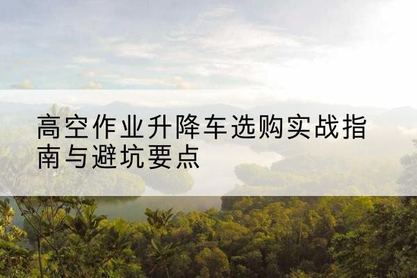 濮阳升降车怎么选-高空作业升降车选购实战指南与避坑要点