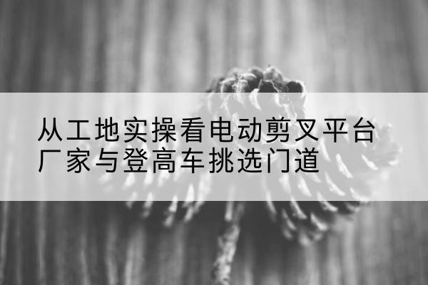 濮阳电动剪叉升降平台厂家-从工地实操看电动剪叉平台厂家与登高车挑选门道