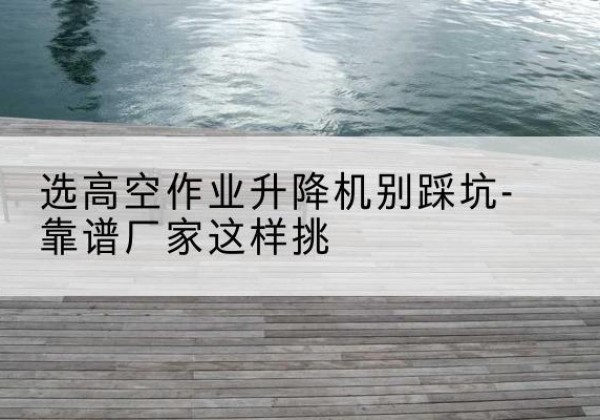 濮阳剪叉式升降机厂家-选高空作业升降机别踩坑-靠谱厂家这样挑