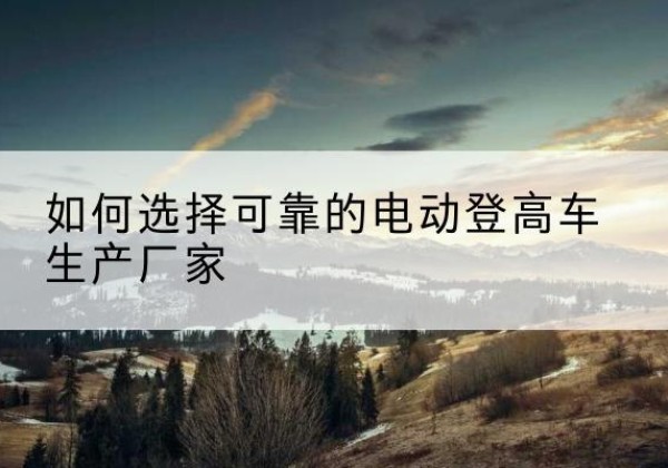 濮阳电动登高车厂家-如何选择可靠的电动登高车生产厂家