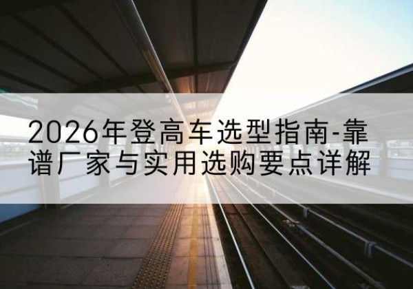 濮阳登高车厂家推荐-2026年登高车选型指南-靠谱厂家与实用选购要点详解